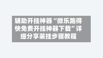 辅助开挂神器“微乐跑得快免费开挂神器下载	”详细分享装挂步骤教程-第1张图片