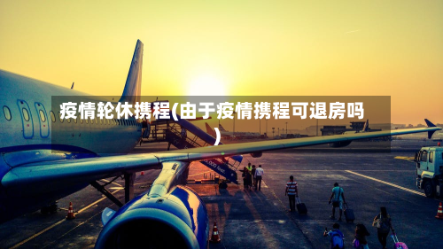 疫情轮休携程(由于疫情携程可退房吗)