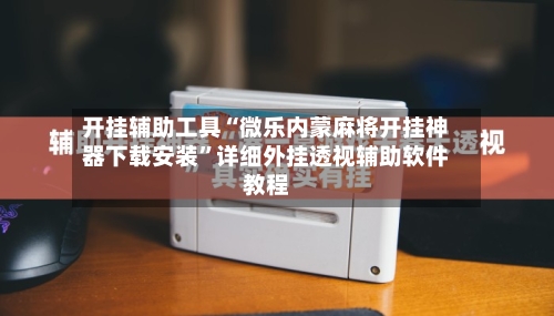 开挂辅助工具“微乐内蒙麻将开挂神器下载安装”详细外挂透视辅助软件教程-第2张图片