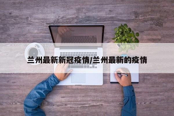 兰州最新新冠疫情/兰州最新的疫情