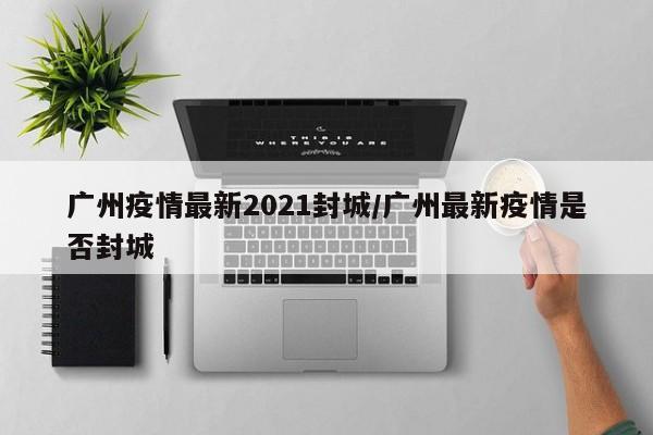 广州疫情最新2021封城/广州最新疫情是否封城